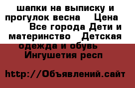 шапки на выписку и прогулок весна  › Цена ­ 500 - Все города Дети и материнство » Детская одежда и обувь   . Ингушетия респ.